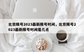 北京限号2023最新限号时间，北京限号2023最新限号时间是几点