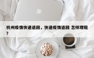 杭州疫情快递退回，快递疫情退回 怎样理赔？