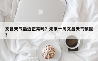 文昌天气最近正常吗？未来一周文昌天气预报？