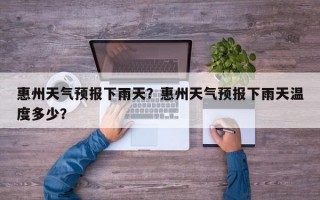 惠州天气预报下雨天？惠州天气预报下雨天温度多少？