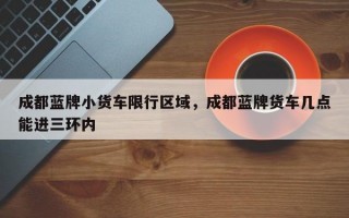 成都蓝牌小货车限行区域，成都蓝牌货车几点能进三环内