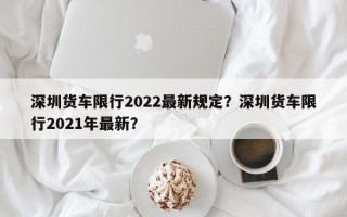 深圳货车限行2022最新规定？深圳货车限行2021年最新？