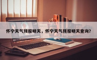 怀宁天气预报明天，怀宁天气预报明天查询？