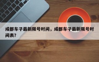 成都车子最新限号时间，成都车子最新限号时间表？