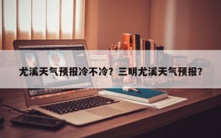 尤溪天气预报冷不冷？三明尤溪天气预报？