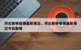 河北邯郸疫情最新情况，河北邯郸疫情最新情况今日新增