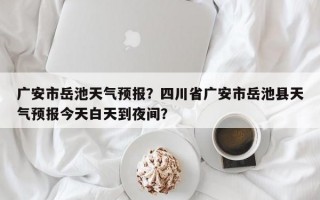 广安市岳池天气预报？四川省广安市岳池县天气预报今天白天到夜间？