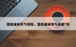 渭南浦城天气预报，渭南浦城天气预报7天