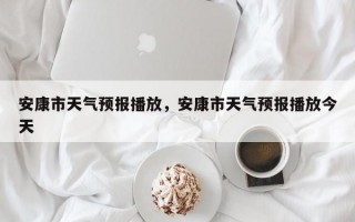 安康市天气预报播放，安康市天气预报播放今天