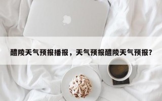 醴陵天气预报播报，天气预报醴陵天气预报？
