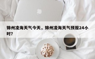 锦州凌海天气今天，锦州凌海天气预报24小时？