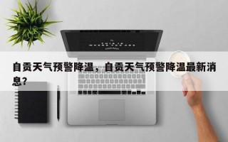 自贡天气预警降温，自贡天气预警降温最新消息？