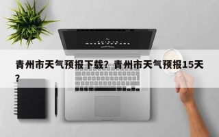青州市天气预报下载？青州市天气预报15天？