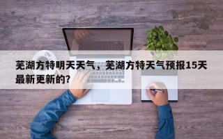芜湖方特明天天气，芜湖方特天气预报15天最新更新的？