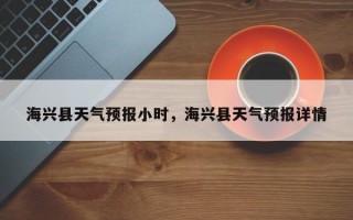 海兴县天气预报小时，海兴县天气预报详情