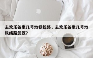 去欢乐谷坐几号地铁线路，去欢乐谷坐几号地铁线路武汉？