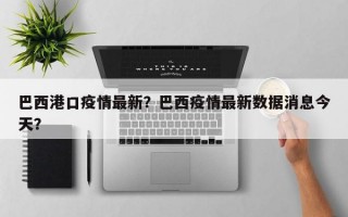 巴西港口疫情最新？巴西疫情最新数据消息今天？