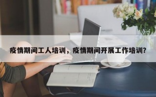 疫情期间工人培训，疫情期间开展工作培训？