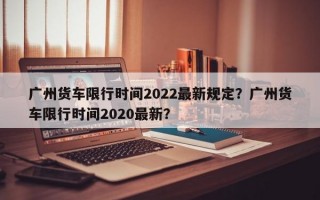 广州货车限行时间2022最新规定？广州货车限行时间2020最新？