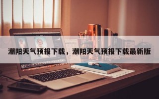 潮阳天气预报下载，潮阳天气预报下载最新版