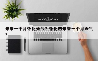 未来一个月怀化天气？怀化市未来一个月天气？