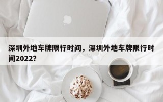 深圳外地车牌限行时间，深圳外地车牌限行时间2022？