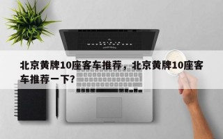 北京黄牌10座客车推荐，北京黄牌10座客车推荐一下？