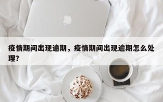 疫情期间出现逾期，疫情期间出现逾期怎么处理？
