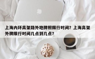 上海内环高架路外地牌照限行时间？上海高架外牌限行时间几点到几点？