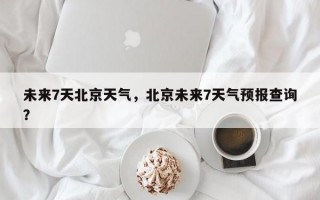未来7天北京天气，北京未来7天气预报查询？