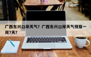 广西东兴口岸天气？广西东兴口岸天气预报一周7天？