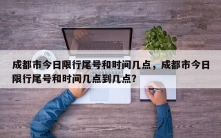成都市今日限行尾号和时间几点，成都市今日限行尾号和时间几点到几点？