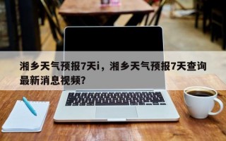 湘乡天气预报7天i，湘乡天气预报7天查询最新消息视频？