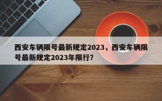 西安车辆限号最新规定2023，西安车辆限号最新规定2023年限行？
