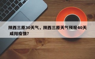 陕西三原30天气，陕西三原天气预报40天 咸阳疫情？