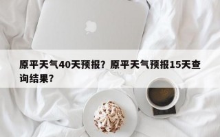 原平天气40天预报？原平天气预报15天查询结果？