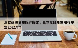 北京蓝牌货车限行规定，北京蓝牌货车限行规定2021年？