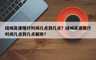 绕城高速限行时间几点到几点？绕城高速限行时间几点到几点解除？