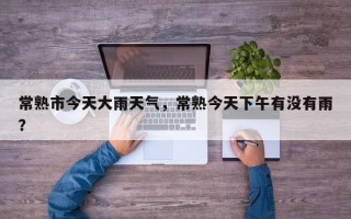 常熟市今天大雨天气，常熟今天下午有没有雨？