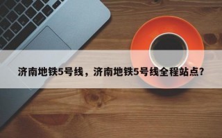 济南地铁5号线，济南地铁5号线全程站点？