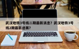 武汉地铁3号线二期最新消息？武汉地铁3号线2期最新进展？