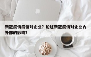新冠疫情疫情对企业？论述新冠疫情对企业内外部的影响？