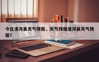 今日清河县天气预报，天气预报清河县天气预报？