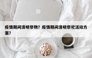 疫情期间清明祭物？疫情期间清明祭祀活动方案？