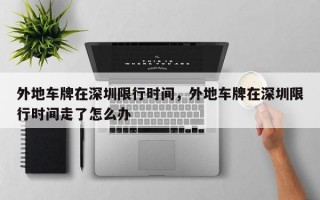 外地车牌在深圳限行时间，外地车牌在深圳限行时间走了怎么办