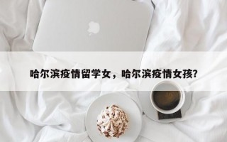 哈尔滨疫情留学女，哈尔滨疫情女孩？