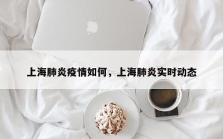 上海肺炎疫情如何，上海肺炎实时动态