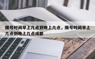 限号时间早上几点到晚上几点，限号时间早上几点到晚上几点成都