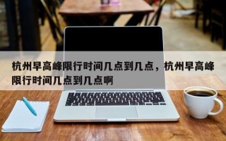 杭州早高峰限行时间几点到几点，杭州早高峰限行时间几点到几点啊