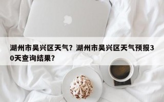 湖州市吴兴区天气？湖州市吴兴区天气预报30天查询结果？